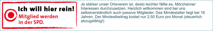 Je stärker unser Ortsverein ist, desto leichter fällte es, Mörzheimer Interessen durchzusetzen. Herzlich willkommen sind bei uns selbstverständlich auch passive Mitglieder. Das Mindestalter liegt bei 16 Jahren. Der Mindestbeitrag kostet nur 2,50 Euro pro Monat (steuerlich abzugsfähig!)